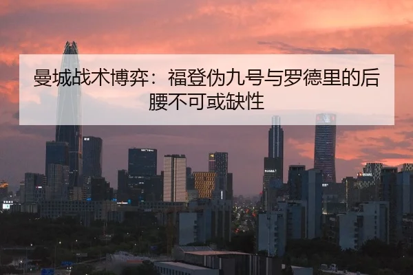 曼城战术博弈：福登伪九号与罗德里的后腰不可或缺性
