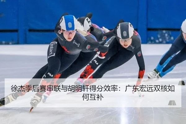 徐杰季后赛串联与胡明轩得分效率：广东宏远双核如何互补