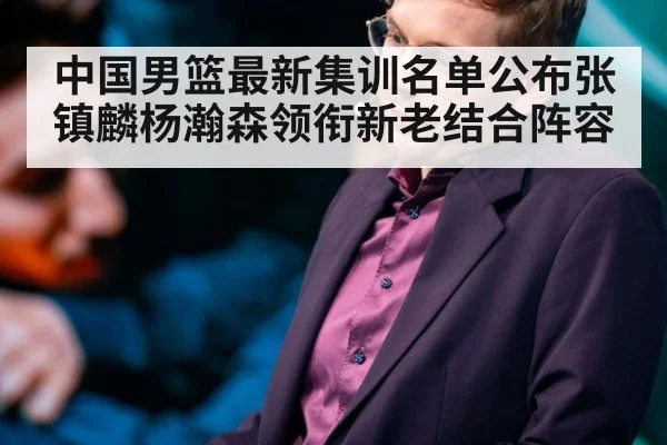 中国男篮最新集训名单公布张镇麟杨瀚森领衔新老结合阵容
