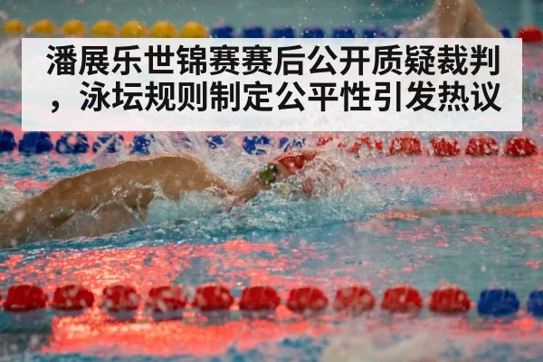潘展乐世锦赛赛后公开质疑裁判，泳坛规则制定公平性引发热议
